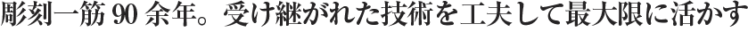 彫刻一筋90余年。受け継がれた技術を工夫して最大限に活かす