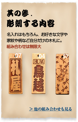 其の参.彫刻する内容 名入れはもちろん、お好きな文字や家紋や柄など自分だけの木札に。組み合わせは無限大 ＞ 他の組み合わせも見る